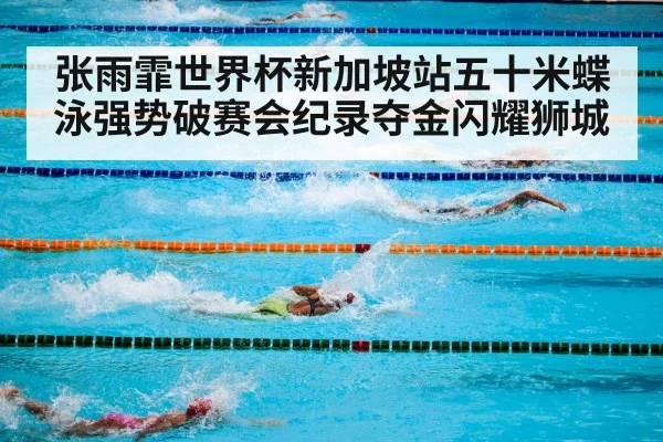 张雨霏世界杯新加坡站五十米蝶泳强势破赛会纪录夺金闪耀狮城