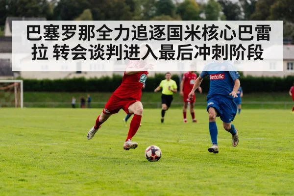 巴塞罗那全力追逐国米核心巴雷拉 转会谈判进入最后冲刺阶段